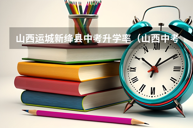 山西运城新绛县中考升学率（山西中考各重点高中录取分数线）