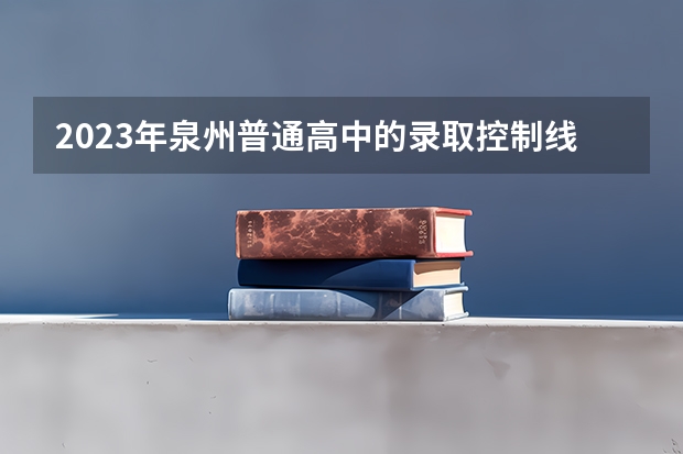 2023年泉州普通高中的录取控制线是多少?