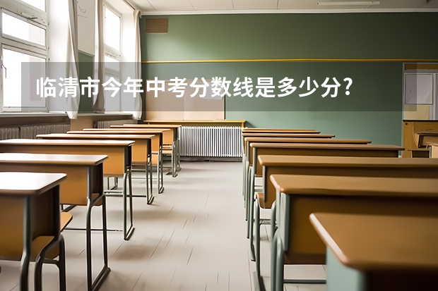 临清市今年中考分数线是多少分?