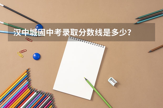 汉中城固中考录取分数线是多少？