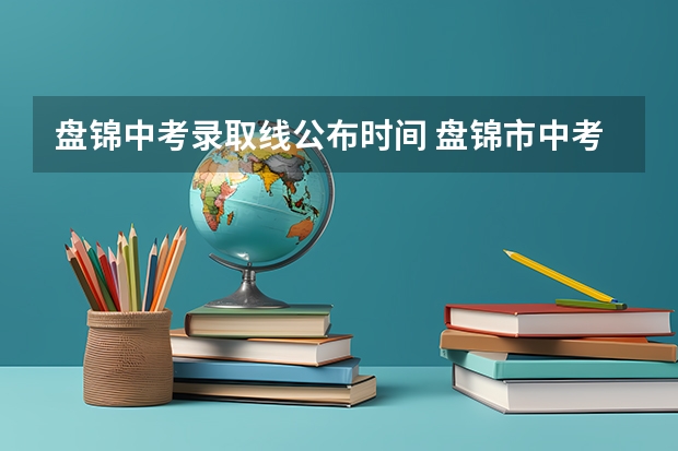 盘锦中考录取线公布时间 盘锦市中考填志愿的时间