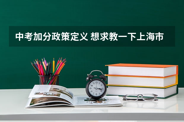 中考加分政策定义 想求教一下上海市的中考政策，包括需要考的科目，分数，录取状况，加分政策，热门填报学校，志愿填报政策和标准等等，信息越多越好。最好是，如果没有的也可以。