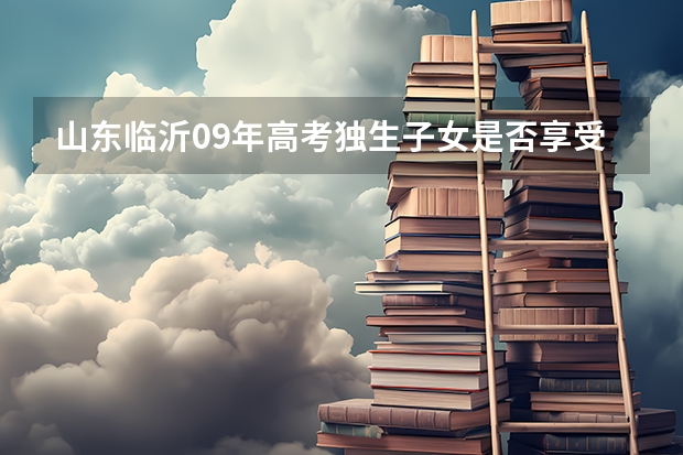 山东临沂09年高考独生子女是否享受加分政策（常州市中考加分）