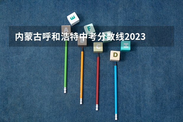 内蒙古呼和浩特中考分数线2023 内蒙古2023中考分数线公布