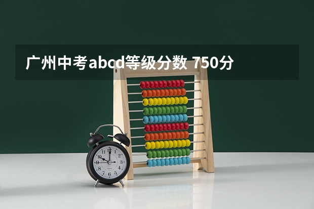 广州中考abcd等级分数 750分以上782人！广州2024中考分数段统计表出炉！