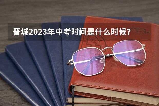 晋城2023年中考时间是什么时候？
