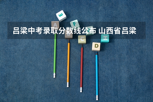 吕梁中考录取分数线公布 山西省吕梁市2023年中考分数线