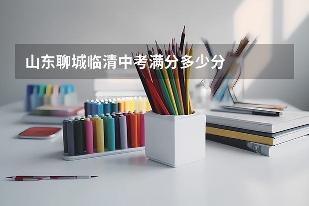 山东聊城临清中考满分多少分