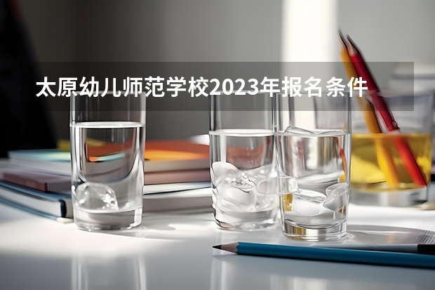太原幼儿师范学校2023年报名条件、招生要求、招生对象（2023太原中考特长生报名时间）