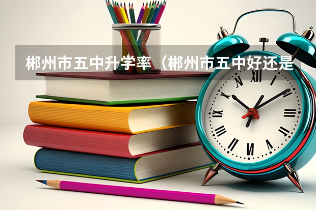郴州市五中升学率（郴州市五中好还是三中）