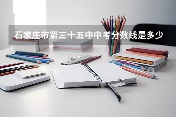 石家庄市第三十五中中考分数线是多少？