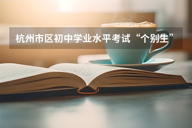 杭州市区初中学业水平考试“个别生”报名公告出炉点击了解?(杭州中考人数?)