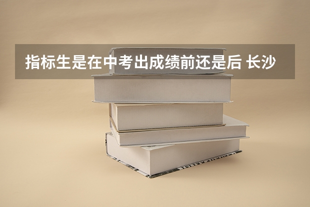指标生是在中考出成绩前还是后 长沙中考指标生报名是在考前还是考后