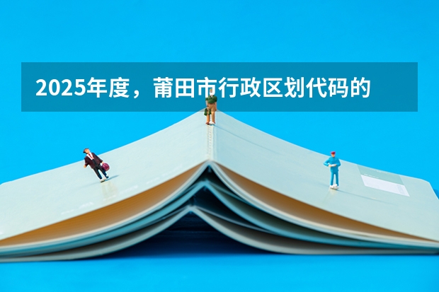 2025年度，莆田市行政区划代码的具体变更情况是啥 2025这一年莆田市行政区划代码发生了怎样的变化