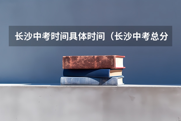 长沙中考时间具体时间（长沙中考总分）