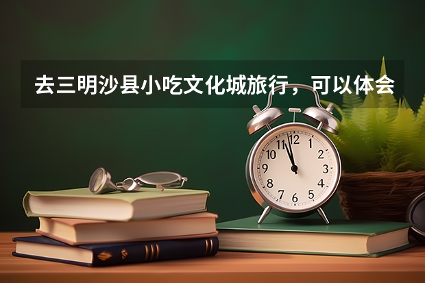 去三明沙县小吃文化城旅行，可以体会到哪些当地的风土人情？