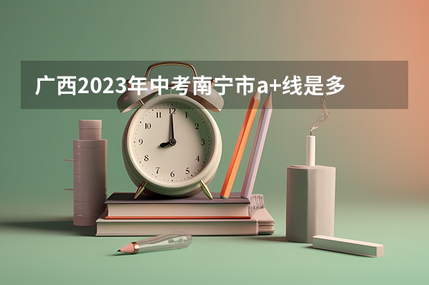 广西2023年中考南宁市a+线是多少分？