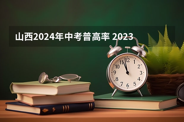山西2024年中考普高率 2023年中考是不是有一半学生上不了普高