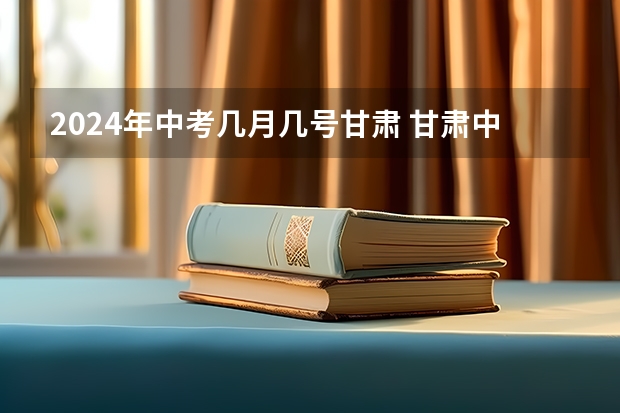 2024年中考几月几号甘肃 甘肃中考时间2023年时间表