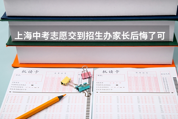 上海中考志愿交到招生办家长后悔了可以去改吗